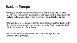 Back to Europe
• Finally, a church official in Pennsylvania commissioned Cassatt to
  paint copies of work by Correggio, which gave her the opportunity to
  return to Europe and gave her the money to restart her career.

• Her paintings were displayed in the Salon throughout the 1870s until
  her desire to grow and experiment as an artist finally began to clash
  with the standards of the Salon.

• NOTE the difference between her Salon paintings and her
  Impressionist paintings
 