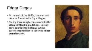 Edgar Degas
• At the end of the 1870s, she met and
  became friends with Edgar Degas.
• Feeling increasingly constrained by the
  Salon’s inflexible guidelines, Cassatt
  drew courage from Degas, whose
  pastels inspired her to continue in her
  own direction.
 