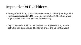 Impressionist Exhibitions
• At Degas’ invitation, Mary Cassatt exhibited 11 of her paintings with
  the Impressionists in 1879 (some of them follow). The show was a
  huge success both commercially and critically.

• Degas’ new rule in 1879: the Salon or the Impressionists, but not
  both. Monet, Cezanne, and Renoir all chose the Salon that year!
 