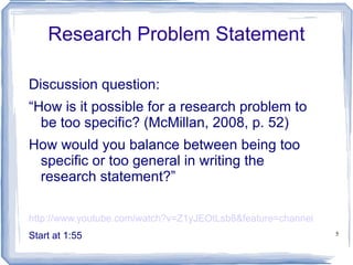 Research Problem Statement Discussion question: “ How is it possible for a research problem to be too specific? (McMillan, 2008, p. 52)  How would you balance between being too specific or too general in writing the research statement?” http://www.youtube.com/watch?v=Z1yJEOtLsb8&feature=channel Start at 1:55 