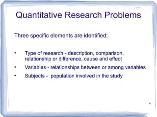 Quantitative Research Problems Three specific elements are identified: Type of research - description, comparison, relationship or difference, cause and effect Variables - relationships between or among variables Subjects -  population involved in the study 