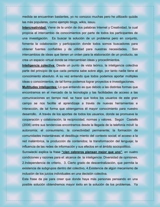 medida se encuentran bastantes, yo no conozco muchas pero he utilizado quizás
las más populares, como ejemplo blogs, wikis, issuu.
Intercreatividad: Viene de la unión de dos palabras Internet y Creatividad, la cual
propicia el intercambio de conocimientos por parte de todos los participantes de
una investigación.    Es buscar la solución de un problema pero en conjunto,
fomenta la colaboración y participación donde todos somos buscadores para
obtener fuentes confiables y de utilidad para nuestras necesidades.                Son
intercambios de ideas que tienen un orden para la elaboración de un producto, se
crea un espacio virtual donde se intercambian ideas y procedimientos.
Inteligencia colectiva: Desde un punto de vista teórico, la inteligencia colectiva
parte del principio de que cada persona sabe sobre algo, por tanto nadie tiene el
conocimiento absoluto. A su vez entiendo que todos podemos aportar múltiples
ideas o conocimientos, de tal forma podemos lograr proyectos e investigaciones.
Multitudes inteligentes: Lo que entiendo es que debido a las distintas formas que
encontramos en el mercado de la tecnología y las facilidades de acceso a las
comunicaciones en tiempo real, se hace que todos los usuarios de este gran
campo se nos facilite el aprendizaje a través de nuevas herramientas e
interacción, de tal forma que obtengamos él mayor conocimiento para nuestro
desarrollo. A través de los aportes de todos los usuarios, donde se promueve la
cooperación y colaboración, la reciprocidad, normas y valores. Según Castells
(2006) entre sus tendencias encontramos desde la llegada de la telefonía móvil: la
autonomía; el consumismo, la conectividad permanente; la formación de
comunidades instantáneas; el desdibuja miento del contexto social; el acceso a la
red inalámbrica, la producción de contenidos; la transformación del lenguaje; la
influencia de las redes de información y sus efectos en el ámbito sociopolítico.
Surowiecki explica la frase “cien cebreros piensan mejor que uno”, en cuatro
condiciones y razones para el: alcance de la inteligencia: Diversidad de opiniones,
2.Independencia de criterio, 3. Cierto grado de descentralización, que permita la
existencia de subgrupos dentro del colectivo, 4.Existencia de algún mecanismo de
inclusión de los juicios individuales en una decisión colectiva.
Esta frase da pie para creer que donde haya más personas pensando en una
posible solución obtendremos mayor éxito en la solución de los problemas. Ya
 
