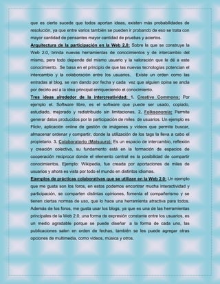 que es cierto sucede que todos aportan ideas, existen más probabilidades de
resolución, ya que entre varios también se pueden ir probando de eso se trata con
mayor cantidad de pensantes mayor cantidad de pruebas y aciertos.
Arquitectura de la participación en la Web 2.0: Sobre la que se construye la
Web 2.0, brinda nuevas herramientas de conocimientos y de intercambio del
mismo, pero todo depende del mismo usuario y la valoración que le dé a este
conocimiento. Se basa en el principio de que las nuevas tecnologías potencian el
intercambio y la colaboración entre los usuarios.       Existe un orden como las
entradas al blog, se van dando por fecha y cada vez que alguien opina se ancla
por decirlo así a la idea principal enriqueciendo el conocimiento.
Tres ideas alrededor de la intercreatividad: 1. Creative Commons: Por
ejemplo el. Software libre, es el software que puede ser usado, copiado,
estudiado, mejorado y redistribuido sin limitaciones. 2. Folksonomía: Permite
generar datos producidos por la participación de miles de usuarios. Un ejemplo es
Flickr, aplicación online de gestión de imágenes y vídeos que permite buscar,
almacenar ordenar y compartir, donde la utilización de los tags la lleva a cabo el
propietario. 3. Colaboratorio (Matsuura): Es un espacio de intercambio, reflexión
y creación colectiva, su fundamento está en la formación de espacios de
cooperación reciproca donde el elemento central es la posibilidad de compartir
conocimientos. Ejemplo: Wikipedia, fue creada por aportaciones de miles de
usuarios y ahora es vista por todo el mundo en distintos idiomas.
Ejemplos de prácticas colaborativas que se utilizan en la Web 2.0: Un ejemplo
que me gusta son los foros, en estos podemos encontrar mucha interactividad y
participación, se comparten distintas opiniones, fomenta el compañerismo y se
tienen ciertas normas de uso, que lo hace una herramienta atractiva para todos.
Además de los foros, me gusta usar los blogs, ya que es una de las herramientas
principales de la Web 2.0, una forma de expresión constante entre los usuarios, es
un medio agradable porque se puede diseñar a la forma de cada uno, las
publicaciones salen en orden de fechas, también se les puede agregar otras
opciones de multimedia, como videos, música y otros.
 