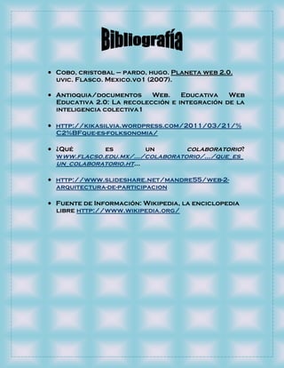  Cobo, cristobal – pardo, hugo. Planeta web 2.0.
  uvic. Flasco. Mexico.vo1 (2007).

 Antioquia/documentos     Web.    Educativa   Web
  Educativa 2.0: La recolección e integración de la
  inteligencia colectiva1

 http://kikasilvia.wordpress.com/2011/03/21/%
  C2%BFque-es-folksonomia/

 ¿Qué         es         un      colaboratorio?
  www.flacso.edu.mx/.../colaboratorio/.../que_es_
  un_colaboratorio.ht...

 http://www.slideshare.net/mandre55/web-2-
  arquitectura-de-participacion

 Fuente de Información: Wikipedia, la enciclopedia
  libre http://www.wikipedia.org/
 