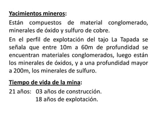 Yacimientos mineros:Están compuestos de material conglomerado, minerales de óxido y sulfuro de cobre. En el perfil de explotación del tajo La Tapada se señala que entre 10m a 60m de profundidad se encuentran materiales conglomerados, luego están los minerales de óxidos, y a una profundidad mayor a 200m, los minerales de sulfuro.Tiempo de vida de la mina:21 años:   03 años de construcción.                  18 años de explotación.