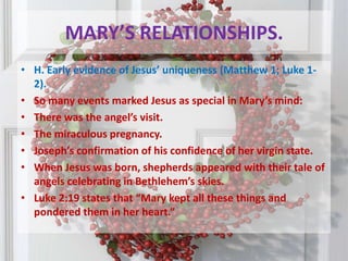 MARY’S RELATIONSHIPS.H. Early evidence of Jesus’ uniqueness (Matthew 1; Luke 1-2). So many events marked Jesus as special in Mary’s mind:There was the angel’s visit. The miraculous pregnancy. Joseph’s confirmation of his confidence of her virgin state. When Jesus was born, shepherds appeared with their tale of angels celebrating in Bethlehem’s skies. Luke 2:19 states that “Mary kept all these things and pondered them in her heart.” 