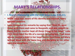 MARY’S RELATIONSHIPS.I. Mary’s relationship with the child Jesus (Luke 2:41-51). While Jesus was aware of His identity and mission, Mary seemed unaware.Luke concluded his remarks by saying that “then He went down with them and came to Nazareth, and was subject to them, but His mother kept all these things in her heart” Luke 2:51. Jesus lived the life of a normal, growing boy. That Jesus was so normal a child in her large family must have led Mary to treat Jesus with the same love and discipline as her other sons and daughters.