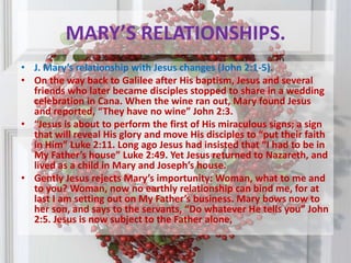 MARY’S RELATIONSHIPS.J. Mary’s relationship with Jesus changes (John 2:1-5). On the way back to Galilee after His baptism, Jesus and several friends who later became disciples stopped to share in a wedding celebration in Cana. When the wine ran out, Mary found Jesus and reported, “They have no wine” John 2:3. “Jesus is about to perform the first of His miraculous signs; a sign that will reveal His glory and move His disciples to “put their faith in Him” Luke 2:11. Long ago Jesus had insisted that “I had to be in My Father’s house” Luke 2:49. Yet Jesus returned to Nazareth, and lived as a child in Mary and Joseph’s house. Gently Jesus rejects Mary’s importunity: Woman, what to me and to you? Woman, now no earthly relationship can bind me, for at last I am setting out on My Father’s business. Mary bows now to her son, and says to the servants, “Do whatever He tells you” John 2:5. Jesus is now subject to the Father alone,