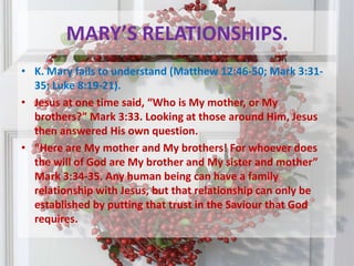MARY’S RELATIONSHIPS.K. Mary fails to understand (Matthew 12:46-50; Mark 3:31-35; Luke 8:19-21). Jesus at one time said, “Who is My mother, or My brothers?” Mark 3:33. Looking at those around Him, Jesus then answered His own question.“Here are My mother and My brothers! For whoever does the will of God are My brother and My sister and mother” Mark 3:34-35. Any human being can have a family relationship with Jesus, but that relationship can only be established by putting that trust in the Saviour that God requires. 