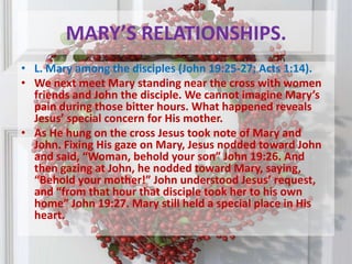 MARY’S RELATIONSHIPS.L. Mary among the disciples (John 19:25-27; Acts 1:14). We next meet Mary standing near the cross with women friends and John the disciple. We cannot imagine Mary’s pain during those bitter hours. What happened reveals Jesus’ special concern for His mother.As He hung on the cross Jesus took note of Mary and John. Fixing His gaze on Mary, Jesus nodded toward John and said, “Woman, behold your son” John 19:26. And then gazing at John, he nodded toward Mary, saying, “Behold your mother!” John understood Jesus’ request, and “from that hour that disciple took her to his own home” John 19:27. Mary still held a special place in His heart.