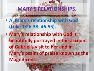 MARY’S RELATIONSHIPS.A. Mary’s relationship with God (Luke 1:26-38; 46-55). Mary’s relationship with God is beautifully portrayed in the account of Gabriel’s visit to her and in Mary’s psalm of praise known as the Magnificent.