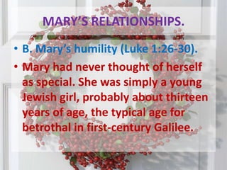 MARY’S RELATIONSHIPS.B. Mary’s humility (Luke 1:26-30). Mary had never thought of herself as special. She was simply a young Jewish girl, probably about thirteen years of age, the typical age for betrothal in first-century Galilee. 