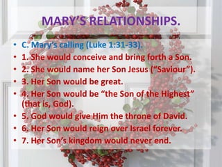 MARY’S RELATIONSHIPS.C. Mary’s calling (Luke 1:31-33). 1. She would conceive and bring forth a Son.2. She would name her Son Jesus (“Saviour”).3. Her Son would be great.4. Her Son would be “the Son of the Highest” (that is, God).5. God would give Him the throne of David.6. Her Son would reign over Israel forever.7. Her Son’s kingdom would never end.