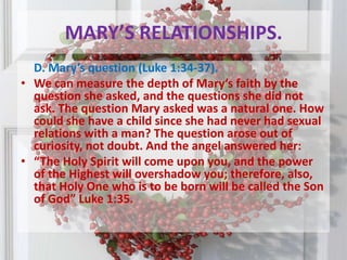 MARY’S RELATIONSHIPS. D. Mary’s question (Luke 1:34-37). We can measure the depth of Mary’s faith by the question she asked, and the questions she did not ask. The question Mary asked was a natural one. How could she have a child since she had never had sexual relations with a man? The question arose out of curiosity, not doubt. And the angel answered her:“The Holy Spirit will come upon you, and the power of the Highest will overshadow you; therefore, also, that Holy One who is to be born will be called the Son of God” Luke 1:35.