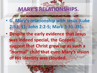 MARY’S RELATIONSHIPS.G. Mary’s relationship with Jesus (Luke 2:33, 51; John 2:2-5; Mark 3:31-35). Despite the early evidence that Jesus was indeed special, the Gospels suggest that Christ grew up as such a “normal” child that even Mary’s vision of His identity was clouded. 