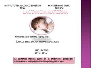 La Lactancia Materna ayuda en el crecimiento psicológico
brindándole el ambiente interactivo óptimo para el niño.
Nombre: Mary Tatiana Tapuy Andi
TÉCNICOS EN ATENCION PRIMARIA DE SALUD
INSTITUTO TECNOLOGICO SUPERIOR
TENA
MINISTERIO DE SALUD
PUBLICA
AÑO LECTIVO
2015 - 2016
 