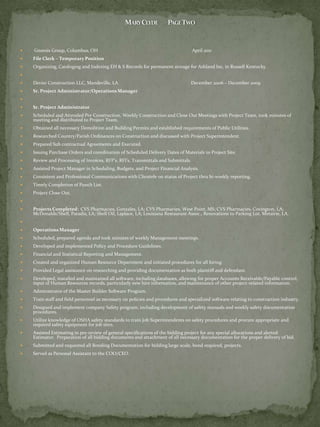    Gnoesis Group, Columbus, OH                                                     April 2011
   File Clerk – Temporary Position
   Organizing, Cataloging and Indexing EH & S Records for permanent storage for Ashland Inc, in Russell Kentucky.


   Devier Construction LLC, Mandeville, LA                                      December 2006 – December 2009
   Sr. Project Administrator/Operations Manager


   Sr. Project Administrator
   Scheduled and Attended Pre Construction, Weekly Construction and Close Out Meetings with Project Team, took minutes of
    meeting and distributed to Project Team.
   Obtained all necessary Demolition and Building Permits and established requirements of Public Utilities.
   Researched Country/Parish Ordinances on Construction and discussed with Project Superintendent.
   Prepared Sub contractual Agreements and Executed.
   Issuing Purchase Orders and coordination of Scheduled Delivery Dates of Materials to Project Site.
   Review and Processing of Invoices, RFP’s, RFI’s, Transmittals and Submittals.
   Assisted Project Manager in Scheduling, Budgets, and Project Financial Analysis.
   Consistent and Professional Communications with Clientele on status of Project thru bi-weekly reporting.
   Timely Completion of Punch List.
   Project Close Out.


   Projects Completed: CVS Pharmacies, Gonzales, LA; CVS Pharmacies, West Point, MS; CVS Pharmacies, Covington, LA;
    McDonalds/Shell, Paradis, LA; Shell Oil, Laplace, LA; Louisiana Restaurant Assoc., Renovations to Parking Lot, Metairie, LA.


   Operations Manager
   Scheduled, prepared agenda and took minutes of weekly Management meetings.
   Developed and implemented Policy and Procedure Guidelines.
   Financial and Statistical Reporting and Management.
   Created and organized Human Resource Department and initiated procedures for all hiring.
   Provided Legal assistance on researching and providing documentation as both plaintiff and defendant.
   Developed, installed and maintained all software, including databases, allowing for proper Accounts Receivable/Payable control,
    input of Human Resources records, particularly new hire information, and maintenance of other project-related information.
   Administrator of the Master Builder Software Program.
   Train staff and field personnel as necessary on policies and procedures and specialized software relating to construction industry.
   Designed and implement company Safety program, including development of safety manuals and weekly safety documentation
    procedures.
   Utilize knowledge of OSHA safety standards to train Job Superintendents on safety procedures and procure appropriate and
    required safety equipment for job sites.
   Assisted Estimating in pre-review of general specifications of the bidding project for any special allocations and alerted
    Estimator. Preparation of all bidding documents and attachment of all necessary documentation for the proper delivery of bid.
   Submitted and requested all Bonding Documentation for bidding large scale, bond required, projects.
   Served as Personal Assistant to the COO/CEO.
 