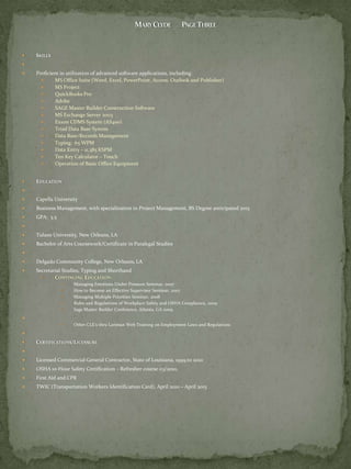    SKILLS

   Proficient in utilization of advanced software applications, including:
           MS Office Suite (Word, Excel, PowerPoint, Access. Outlook and Publisher)
           MS Project
           QuickBooks Pro
           Adobe
           SAGE Master Builder Construction Software
           MS Exchange Server 2003
           Exxon CDMS System (AS400)
           Triad Data Base System
           Data Base/Records Management
           Typing: 65 WPM
           Data Entry – 11,385 KSPM
           Ten Key Calculator – Touch
           Operation of Basic Office Equipment


   EDUCATION


   Capella University
   Business Management, with specialization in Project Management, BS Degree anticipated 2015
   GPA: 3.5


   Tulane University, New Orleans, LA
   Bachelor of Arts Coursework/Certificate in Paralegal Studies


   Delgado Community College, New Orleans, LA
   Secretarial Studies, Typing and Shorthand
           CONTINUING EDUCATION:
                   Managing Emotions Under Pressure Seminar, 2007
                   How to Become an Effective Supervisor Seminar, 2007
                   Managing Multiple Priorities Seminar, 2008
                   Rules and Regulations of Workplace Safety and OSHA Compliance, 2009
                   Sage Master Builder Conference, Atlanta, GA 2009

                   Other CLE’s thru Lariman Web Training on Employment Laws and Regulations


   CERTIFICATIONS/LICENSURE


   Licensed Commercial General Contractor, State of Louisiana, 1999 to 2010
   OSHA 10-Hour Safety Certification – Refresher course 03/2010,
   First Aid and CPR
   TWIC (Transportation Workers Identification Card), April 2010 – April 2015
 