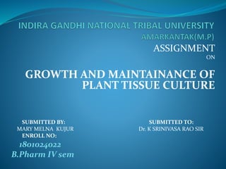 ASSIGNMENT
ON
GROWTH AND MAINTAINANCE OF
PLANT TISSUE CULTURE
SUBMITTED BY: SUBMITTED TO:
MARY MELNA KUJUR Dr. K SRINIVASA RAO SIR
ENROLL NO:
1801024022
B.Pharm IV sem
 