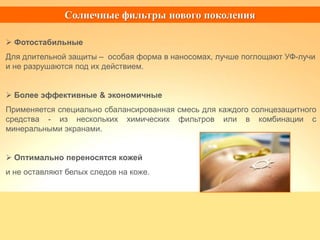  Фотостабильные
Для длительной защиты – особая форма в наносомах, лучше поглощают УФ-лучи
и не разрушаются под их действием.
 Более эффективные & экономичные
Применяется специально сбалансированная смесь для каждого солнцезащитного
средства - из нескольких химических фильтров или в комбинации с
минеральными экранами.
 Оптимально переносятся кожей
и не оставляют белых следов на коже.
Солнечные фильтры нового поколения
 