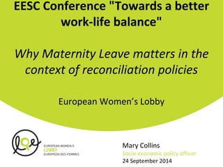 EESC Conference "Towards a better 
work-life balance" 
Why Maternity Leave matters in the 
context of reconciliation policies 
European Women’s Lobby 
Mary Collins 
Socio-economic policy officer 
24 September 2014 
 