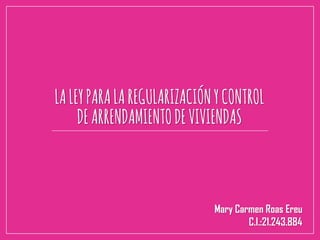 LALEYPARALAREGULARIZACIÓNYCONTROL
DEARRENDAMIENTODEVIVIENDAS
Mary Carmen Roas Ereu
C.I.:21.243.884
 