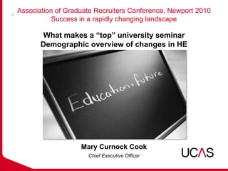 Association of Graduate Recruiters Conference, Newport 2010
          Success in a rapidly changing landscape

       What makes a “top” university seminar
       Demographic overview of changes in HE




                   Mary Curnock Cook
                     Chief Executive Officer
 