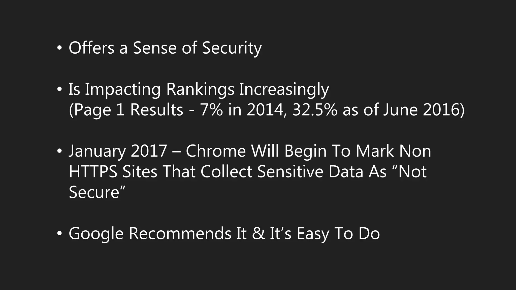 • Offers a Sense of Security
• Is Impacting Rankings Increasingly
(Page 1 Results - 7% in 2014, 32.5% as of June 2016)
• January 2017 – Chrome Will Begin To Mark Non
HTTPS Sites That Collect Sensitive Data As “Not
Secure”
• Google Recommends It & It’s Easy To Do
 