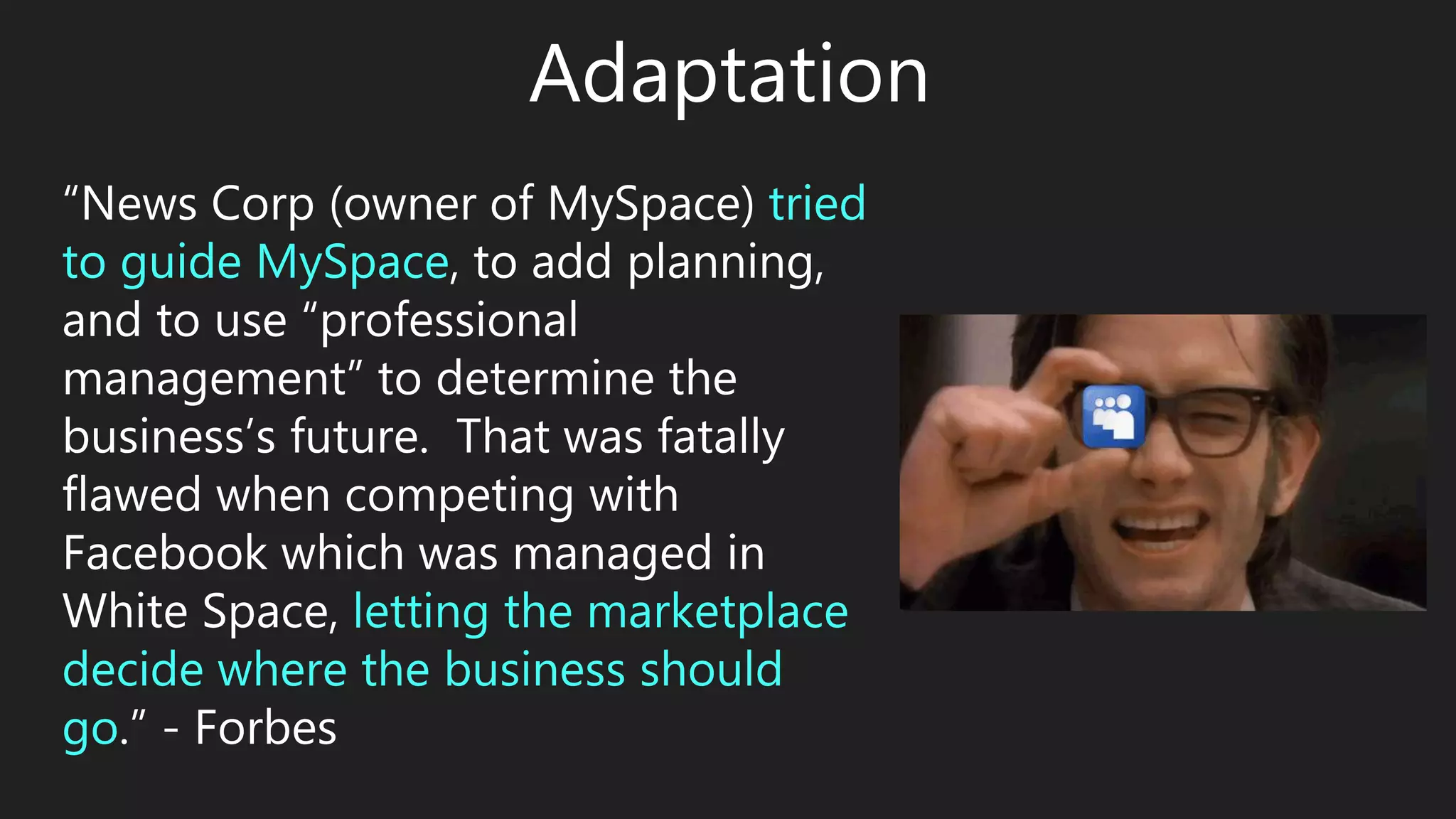 Adaptation
“News Corp (owner of MySpace) tried
to guide MySpace, to add planning,
and to use “professional
management” to determine the
business’s future. That was fatally
flawed when competing with
Facebook which was managed in
White Space, letting the marketplace
decide where the business should
go.” - Forbes
 