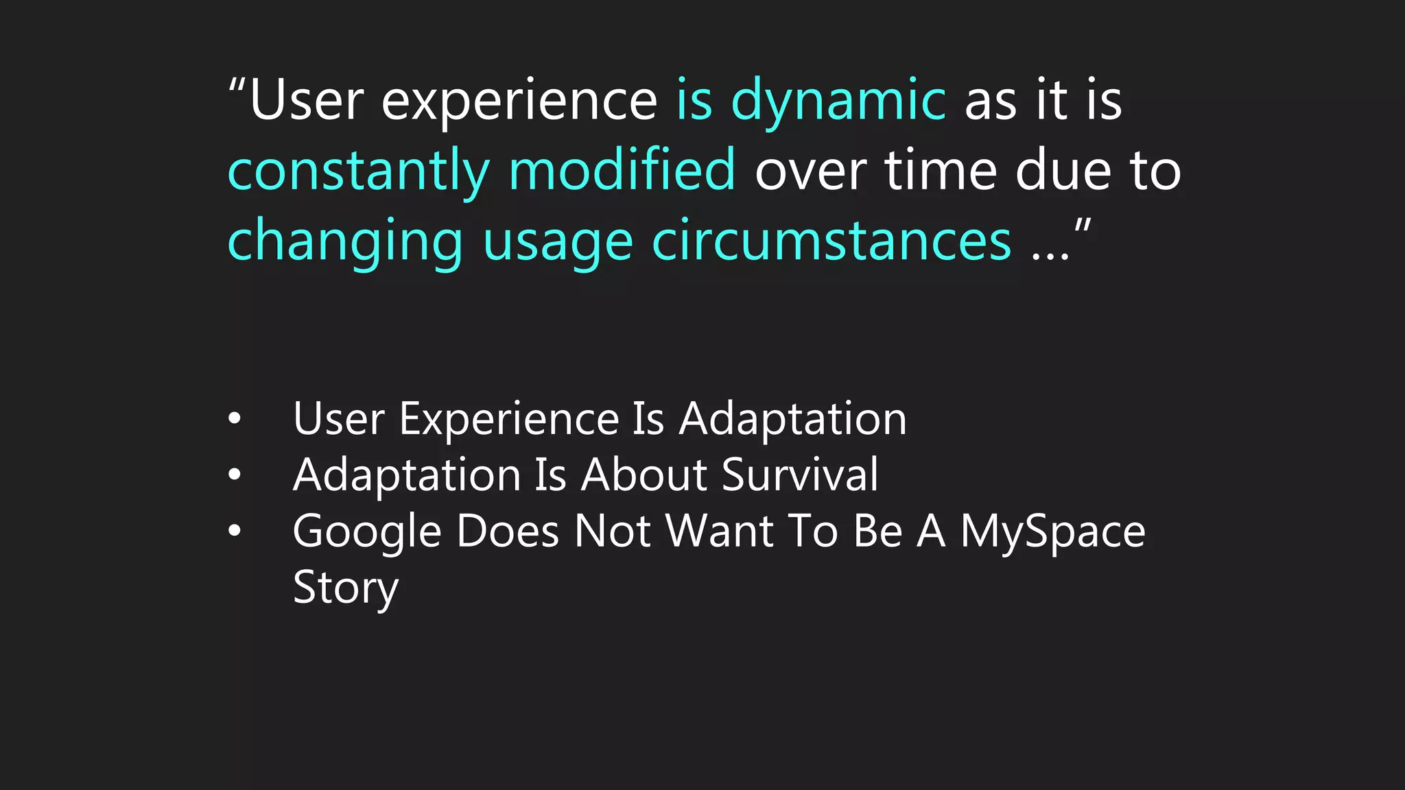 “User experience is dynamic as it is
constantly modified over time due to
changing usage circumstances …”
• User Experience Is Adaptation
• Adaptation Is About Survival
• Google Does Not Want To Be A MySpace
Story
 