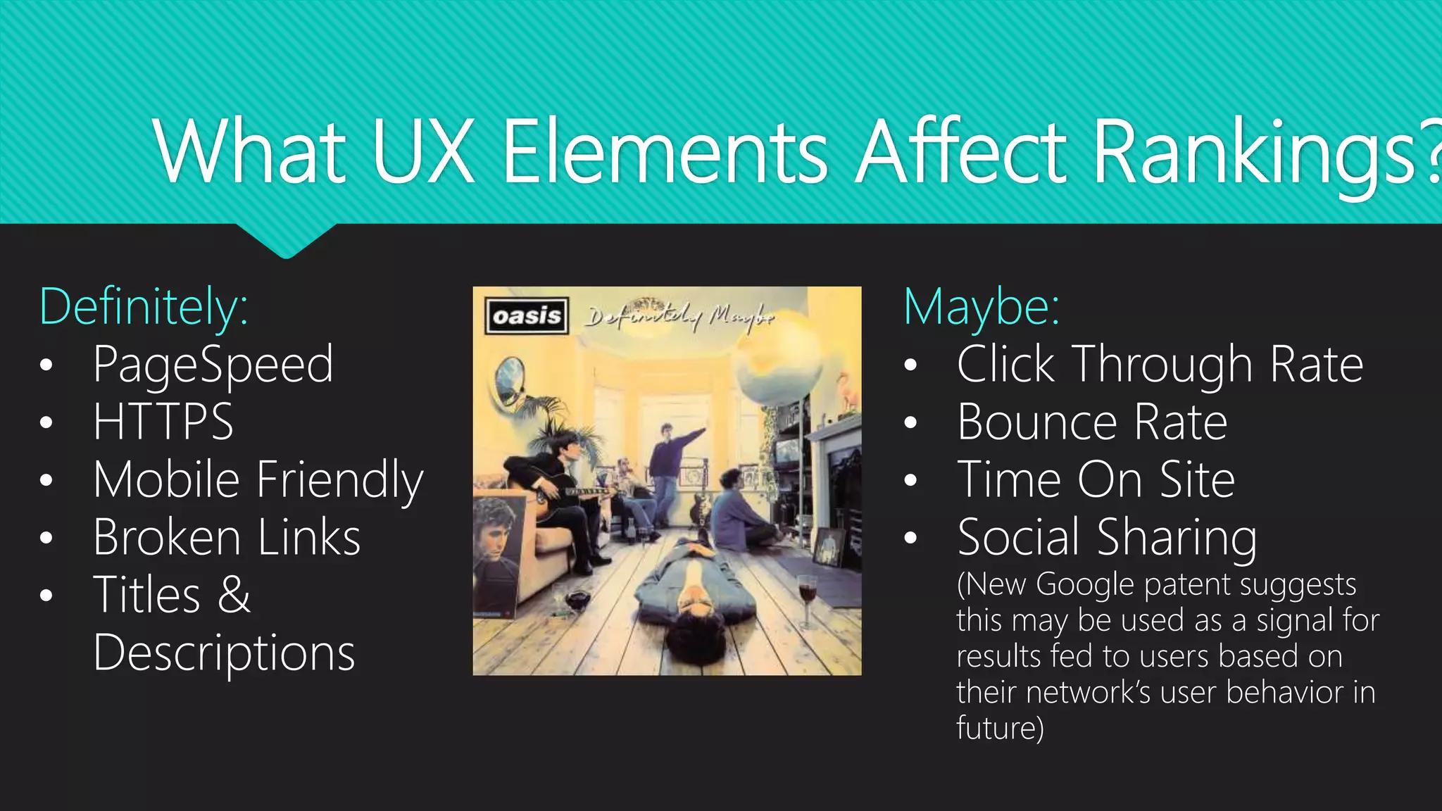 What UX Elements Affect Rankings?
Definitely:
• PageSpeed
• HTTPS
• Mobile Friendly
• Broken Links
• Titles &
Descriptions
Maybe:
• Click Through Rate
• Bounce Rate
• Time On Site
• Social Sharing
(New Google patent suggests
this may be used as a signal for
results fed to users based on
their network’s user behavior in
future)
 