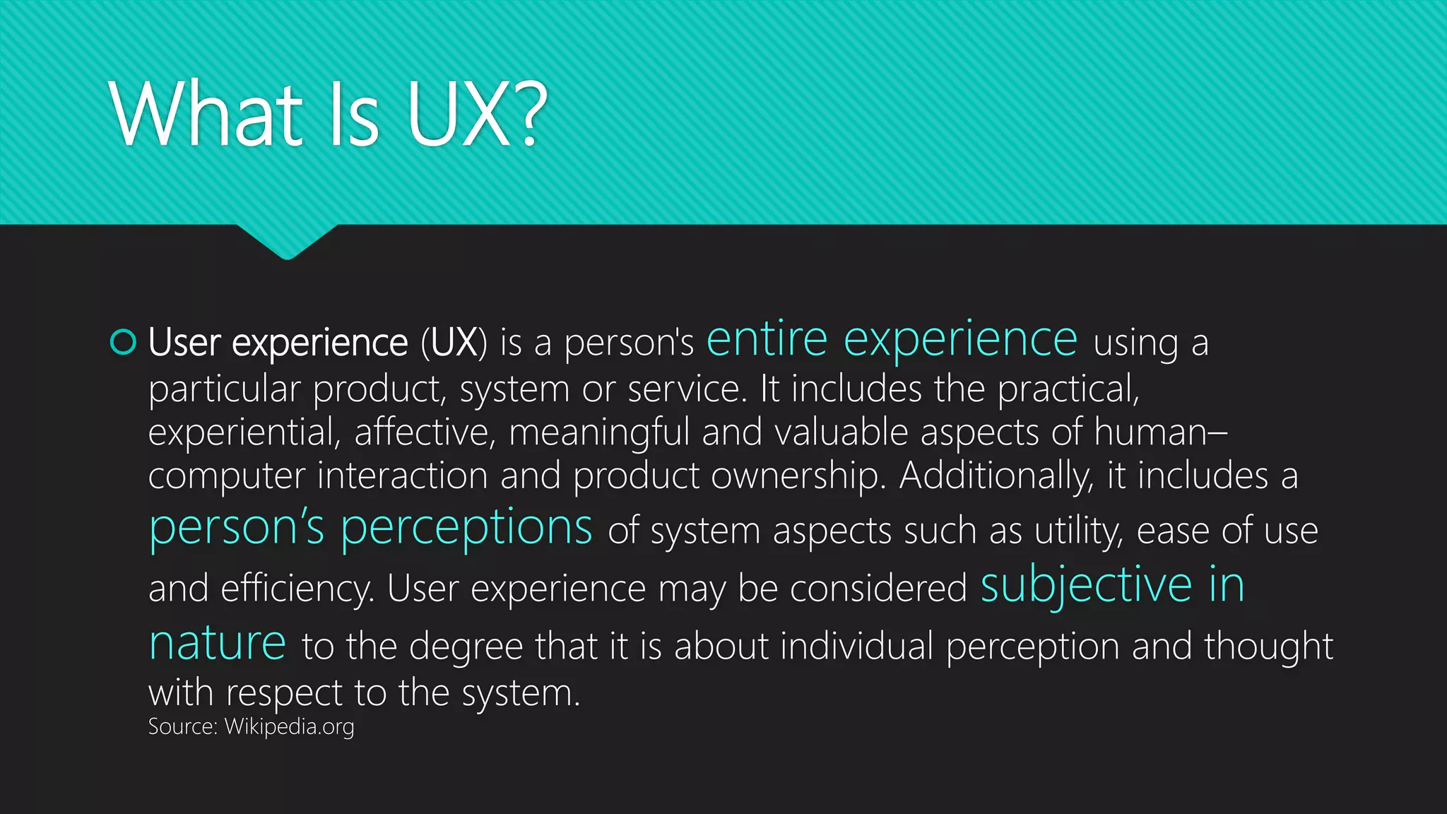 What Is UX?
 User experience (UX) is a person's entire experience using a
particular product, system or service. It includes the practical,
experiential, affective, meaningful and valuable aspects of human–
computer interaction and product ownership. Additionally, it includes a
person’s perceptions of system aspects such as utility, ease of use
and efficiency. User experience may be considered subjective in
nature to the degree that it is about individual perception and thought
with respect to the system.
Source: Wikipedia.org
 