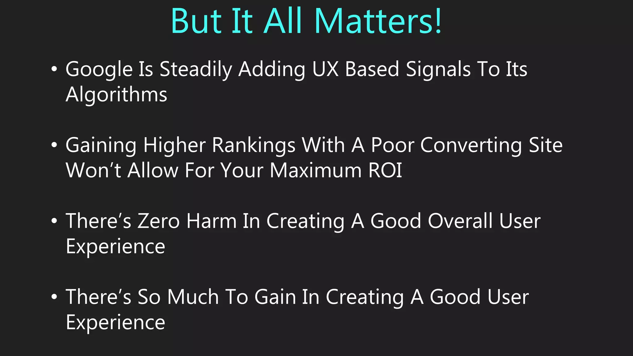 But It All Matters!
• Google Is Steadily Adding UX Based Signals To Its
Algorithms
• Gaining Higher Rankings With A Poor Converting Site
Won’t Allow For Your Maximum ROI
• There’s Zero Harm In Creating A Good Overall User
Experience
• There’s So Much To Gain In Creating A Good User
Experience
 