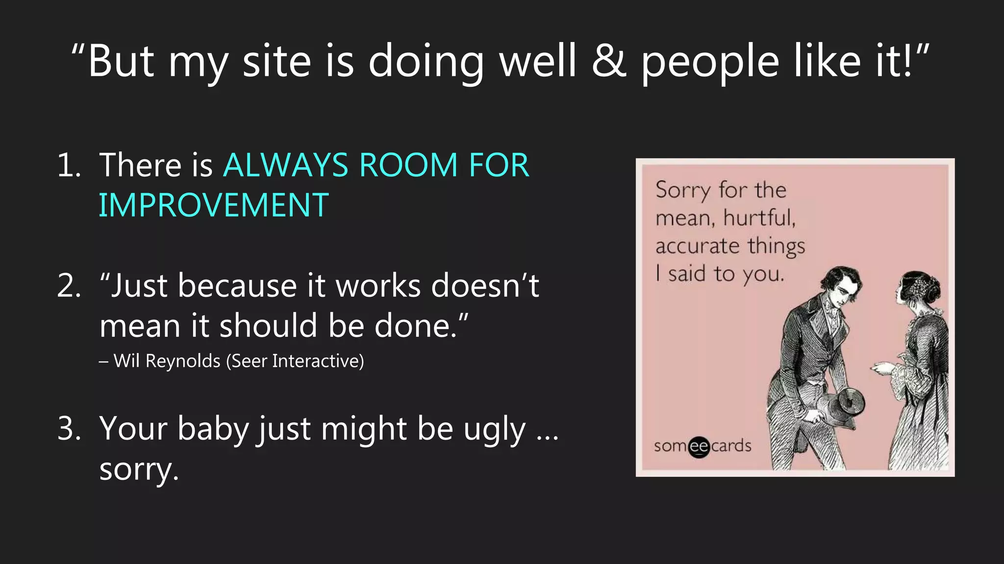 “But my site is doing well & people like it!”
1. There is ALWAYS ROOM FOR
IMPROVEMENT
2. “Just because it works doesn’t
mean it should be done.”
– Wil Reynolds (Seer Interactive)
3. Your baby just might be ugly …
sorry.
 