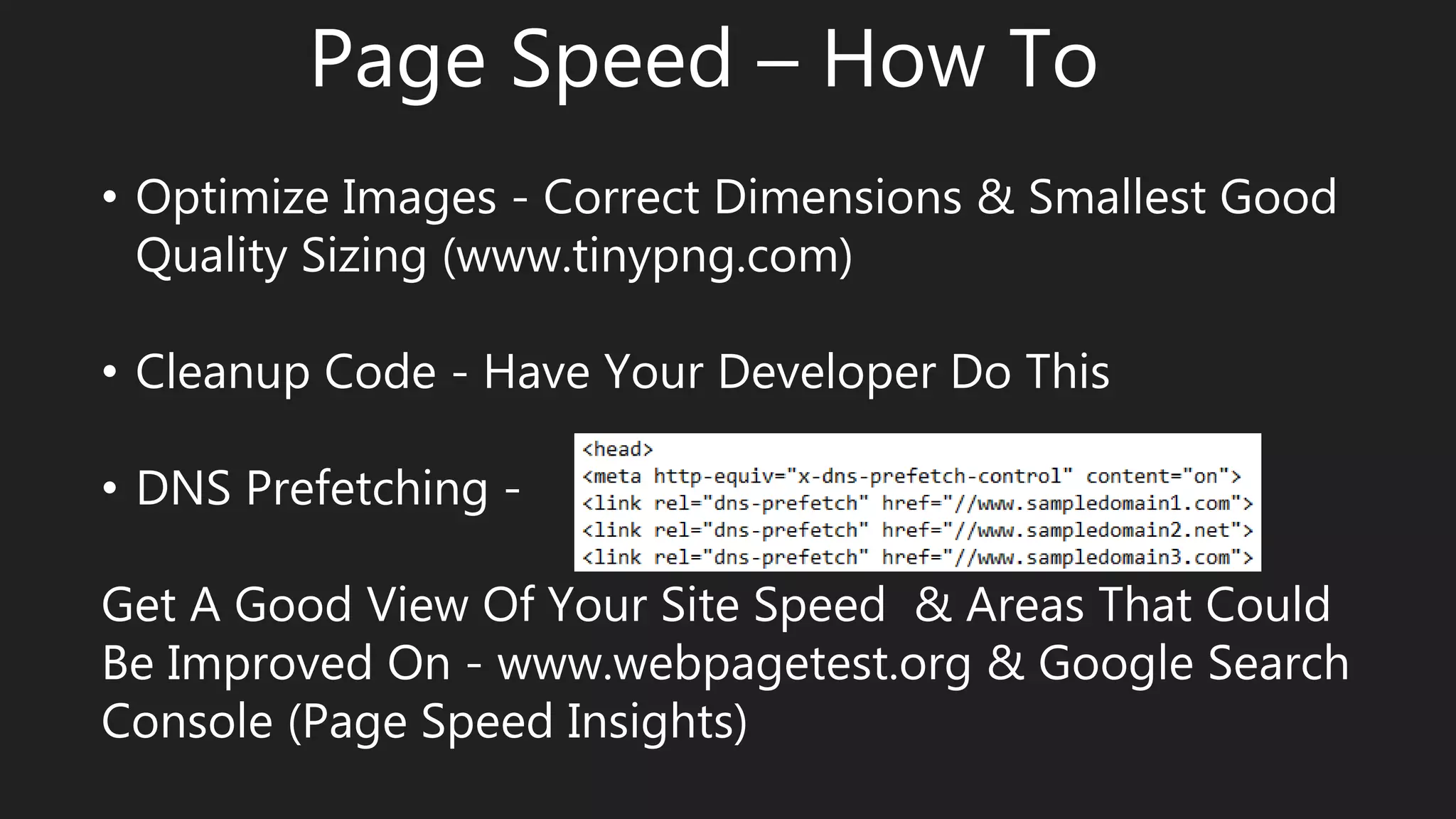 Page Speed – How To
• Optimize Images - Correct Dimensions & Smallest Good
Quality Sizing (www.tinypng.com)
• Cleanup Code - Have Your Developer Do This
• DNS Prefetching -
Get A Good View Of Your Site Speed & Areas That Could
Be Improved On - www.webpagetest.org & Google Search
Console (Page Speed Insights)
 