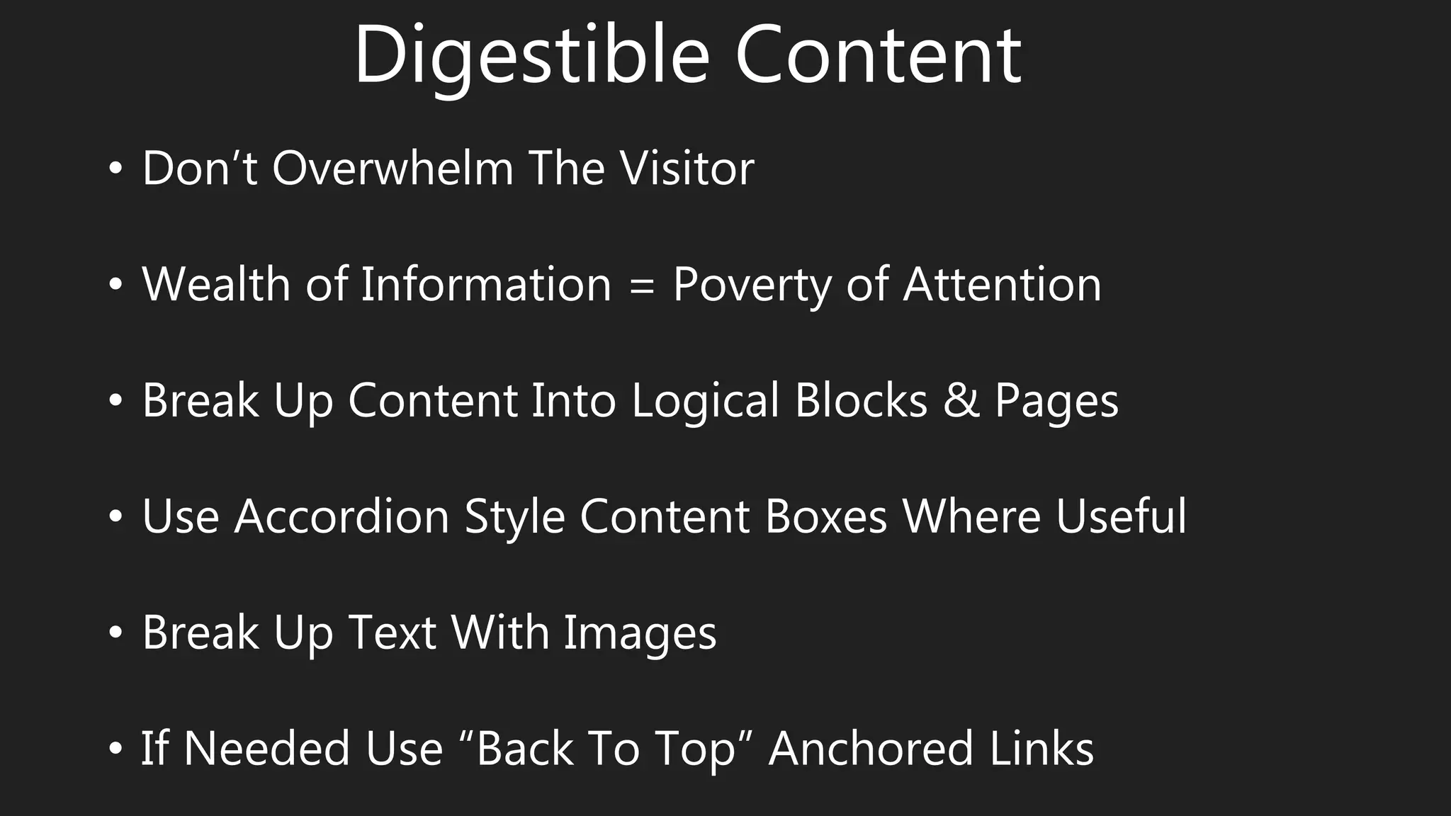 Digestible Content
• Don’t Overwhelm The Visitor
• Wealth of Information = Poverty of Attention
• Break Up Content Into Logical Blocks & Pages
• Use Accordion Style Content Boxes Where Useful
• Break Up Text With Images
• If Needed Use “Back To Top” Anchored Links
 
