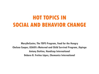 HOT TOPICS IN
SOCIAL AND BEHAVIOR CHANGE
MaryDeCoster, The TOPS Program, Food for the Hungry
Chelsea Cooper, USAID’s Maternal and Child Survival Program, Jhpiego
Antony Duttine, Handicap International
Debora B. Freitas López, Chemonics International
 