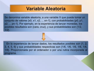 Se denomina variable aleatoria, a una variable X que puede tomar un
conjunto de valores {x0, x1, x2, ... xn-1}, con probabilidades {p0, p1,
p2, ... pn-1}. Por ejemplo, en la experiencia de lanzar monedas, los
posibles resultados son {cara, cruz}, y sus probabilidades son {1/2,
1/2}.
Variable Aleatoria
En la experiencia de lanzar dados, los resultados posibles son {1, 2,
3, 4, 5, 6} y sus probabilidades respectivas son {1/6, 1/6, 1/6, 1/6, 1/6,
1/6}. Proporcionada por el ordenador o por una rutina incorporada al
programa.
 