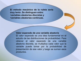 El método mecánico de la ruleta sería
muy lento .Se distinguen entre:
•variables aleatorias discretas y
•variables aleatorias continuas.
Valor esperado de una variable aleatoria
El valor esperado es una idea fundamental en el
estudio de las distribuciones de probabilidad. Para
obtener el valor esperado de una variable
aleatoria discreta, se multiplica cada valor que la
variable puede tomar por la probabilidad de
presentación de ese valor y luego se suman esos
productos.
 