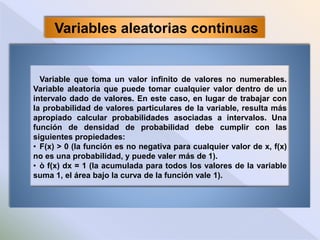 Variables aleatorias continuas
Variable que toma un valor infinito de valores no numerables.
Variable aleatoria que puede tomar cualquier valor dentro de un
intervalo dado de valores. En este caso, en lugar de trabajar con
la probabilidad de valores particulares de la variable, resulta más
apropiado calcular probabilidades asociadas a intervalos. Una
función de densidad de probabilidad debe cumplir con las
siguientes propiedades:
• F(x) > 0 (la función es no negativa para cualquier valor de x, f(x)
no es una probabilidad, y puede valer más de 1).
• ò f(x) dx = 1 (la acumulada para todos los valores de la variable
suma 1, el área bajo la curva de la función vale 1).
 