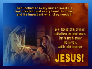 So He took part of His own heart  and fashioned the perfect answer. Then He sent the answer  into the world. And He called the answer  God looked at every human heart He had created, and every heart to come, and He knew just what they needed. JESUS! 