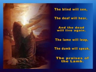 The blind will see, The deaf will hear, And the dead  will live again. The lame will leap, The dumb will speak, The praises of  the Lamb. 