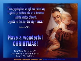 "The dayspring from on high has visited us; To give light to those who sit in darkness and the shadow of death,  to guide our feet into the way of peace." Luke 1:78-79 www.tommyswindow.com    For more PowerPoint messages visit: Have a wonderful CHRISTMAS! Song “Mary, did you know?”  Lyrics & Music: M. Lowry & B. Greene S ung by Riba McEntire. 