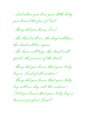 And when you kiss your little baby,
you kissed the face of God.
Mary did you know (x8)
The blind will see, the deaf will hear,
the dead will live again.
The lame will leap, the dumb will
speak, the praises of the lamb.
Mary did you know that your baby
boy is Lord of all creation?
Mary did you know that your baby
boy will one day rule the nations?
Did you know that your baby boy is
heaven's perfect Lamb?
 