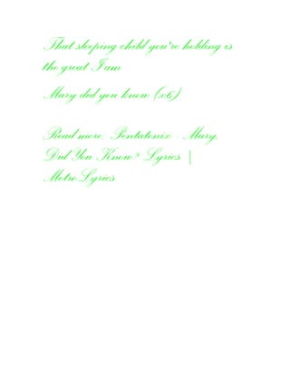 That sleeping child you're holding is
the great I am
Mary did you know (x6)
Read more: Pentatonix - Mary,
Did You Know? Lyrics |
MetroLyrics
 