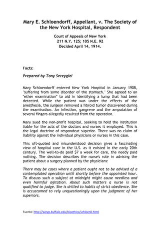 Mary E. Schloendorff, Appellant, v. The Society of
       the New York Hospital, Respondent
                      Court of Appeals of New York
                       211 N.Y. 125; 105 N.E. 92
                        Decided April 14, 1914.




Facts:

Prepared by Tony Szczygiel


Mary Schloendorff entered New York Hospital in January 1908,
"suffering from some disorder of the stomach." She agreed to an
"ether examination" to aid in identifying a lump that had been
detected. While the patient was under the effects of the
anesthesia, the surgeon removed a fibroid tumor discovered during
the examination. An infection, gangrene and the amputation of
several fingers allegedly resulted from the operation.

Mary sued the non-profit hospital, seeking to hold the institution
liable for the acts of the doctors and nurses it employed. This is
the legal doctrine of respondeat superior. There was no claim of
liability against the individual physicians or nurses in this case.

This oft-quoted and misunderstood decision gives a fascinating
view of hospital care in the U.S. as it existed in the early 20th
century. The well-to-do paid $7 a week for care, the needy paid
nothing. The decision describes the nurse's role in advising the
patient about a surgery planned by the physicians:

There may be cases where a patient ought not to be advised of a
contemplated operation until shortly before the appointed hour.
To discuss such a subject at midnight might cause needless and
even harmful agitation. About such matters a nurse is not
qualified to judge. She is drilled to habits of strict obedience. She
is accustomed to rely unquestioningly upon the judgment of her
superiors.



Fuente: http://wings.buffalo.edu/bioethics/schloen0.html
 