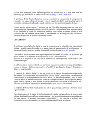 Se han dado estrategia como implantar políticas de accesibilidad a la web para todas las
personas y que puedan usar de forma satisfactoria Internet y la World Wide Web.

El problema de la Brecha Digital se resolverá mediante la introducción de computadores
personales con acceso a Internet. Aspectos como la capacitación de los usuarios y la creación de
contenidos culturalmente adecuados a cada contexto, son frecuentemente dejados de lado.

En este sentido, algunos autores19 plantean que las TICs deberían proporcionar un espacio de
encuentro de una nueva esfera pública, donde la sociedad civil pueda definirse y comprenderse
en su diversidad y donde las estructuras políticas estén sujetas al debate público y sean
evaluadas por sus acciones, garantizando la participación de las categorías más excluidas a
través de perspectivas de género, regionales y sociales.

CONCLUSION


Se podría decir que la brecha digital se trata de un asunto que ha sido objeto de manipulación
política y las diferencias observadas en el acceso y uso de las tecnologías de la información y la
comunicación esto se salvara gracias al destacado impulso de este sector del mercado.

La diferencia social que existe entre aquellas personas que saben utilizar las TIC y aquellas que
no, no siempre es un problema de posibilidad de acceso e infraestructuras
sino que en la mayoría de los casos es un problema de actitud personal en lo referido a las
nuevas tecnologías.

Si hablamos de un cambio cultural esto implicaría importar su condición o rango de edad para
poner a su alcance y de forma más intuitiva y “usable” lo que llega, ha llegado y llegará en un
futuro en materia digital.

El concepto de “pobreza digital” es uno que, como tal, no aparece frecuentemente citado en las
discusiones. El concepto más utilizado es el de “brecha digital” generalmente entendida como
caracterizando las desigualdades en el acceso y uso de TIC a nivel de hogares o a nivel de países
y que es objeto de medición frecuente. Frente al concepto de brecha, el concepto de pobreza
digital trata de capturar el nivel mínimo de uso y consumo de los diversos atributos de las TIC,
así como los niveles de ingreso de los pobladores para hacer efectiva una demanda.

El problema de hablar de la brecha como una sola es que, entonces, se buscan soluciones únicas
y generalizables.

En realidad se debería de hablar de las brechas digitales, dadas por la condición de género, edad,
cultural, localización geográfica o socioeconómica y por las combinaciones entre estos factores.
De esta manera, el abordaje conceptual, metodológico y los recursos y acciones para
enfrentarlas estarían relacionados con las condiciones específicas de las mismas
 
