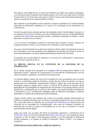 Para algunos como Pippa Norris, se trata de un fenómeno que implica tres aspectos principales:
la brecha global (que se presenta entre distintos países), la brecha social (que ocurre al interior
de una nación) y la brecha democrática (que se refiere a la que existe entre quienes participan y
quienes no participan de los asuntos públicos en línea).

Otra corriente de investigadores se han centrado en aspectos cuantitativos de la brecha digital,
destacando las diferencias estadísticas en el acceso a las tecnologías de la información y la
comunicación.

Uno de los aspectos más recientes que han sido analizados sobre la brecha digital, tiene que ver
no solamente con el acceso a Internet, sino con la calidad de dicho acceso y la disponibilidad de
conexiones de banda ancha que permitan acceder a contenidos multimedia en tiempos y costos
adecuados al contexto de los usuarios.

A la vez ciertos investigadores analizan la motivación para acceder; el acceso material; las
competencias para el acceso; y el acceso para usos avanzados (o más sofisticados).

Esto pone a la brecha digital en un plano de constante evolución, dado el surgimiento de nuevos
usos tecnológicos, que son apropiados más rápidamente por aquellos que tienen el acceso en
forma más permanente y de mejor calidad, determinado por dicho ancho de banda.

El propósito de la brecha digital es enfocarse a la revisión de la información y comunicación
para el extenso desarrollo de las tic.

LA BRECHA DIGITAL EN EL CONTEXTO DE LA SOCIEDAD DE LA
INFORMACION

En la cumbre mundial de la sociedad en la campaña CRIS (Communications Rights in the
Information Society –Derechos de Comunicación en la Sociedad de la Información) se da con
objeto de infundir al gobierno y los derechos de comunicación.

La inclusión digital, sostiene este sector de la sociedad civil, hay que pensarla como un asunto
colectivo, no individual, donde los beneficios sociales hay que verlos en relación a los que se
generan para las comunidades, organizaciones, familias y grupos que sacan provecho de las
tecnologías, aunque no tengan acceso a éstas. La eficacia de las políticas de inclusión digital
dependerán de las posibilidades de integración del conocimiento en los propios objetivos de sus
beneficiarios, considerando que no existe un solo modelo, sino muchas posibles sociedades de
la información y de la comunicación adaptadas según las diferentes necesidades y objetivos
individuales y comunes de un planeta para nada homogéneo.

Algunos autores críticos han señalado que si bien en las grandes agendas internacionales se
enfatizan los grandes beneficios que las Nuevas Tecnologías pueden tener para los países del
Sur, lo que hasta ahora se identifica con la Sociedad de la Información se muestra como una
invención de las necesidades de la globalización, vista como un fenómeno neoliberal; un
desarrollo que no tiene en cuenta las necesidades de un Sur, que se encuentra en la parte
equivocada de la brecha digital.

Según esta visión, son los países del Norte los principales propietarios y beneficiarios de la
World Wide Web, así como de la industria del hardware, del software y de la producción de los
contenidos, el 70% en inglés. El Sur permanece excluido, y con ello aumentan las diferencias
sociales regionales, y se impone un modelo de desarrollo "desde el Norte", a su imagen y
semejanza.

ESTRATEGIAS PARA REDUCIR LA BRECHA DIGITAL
 