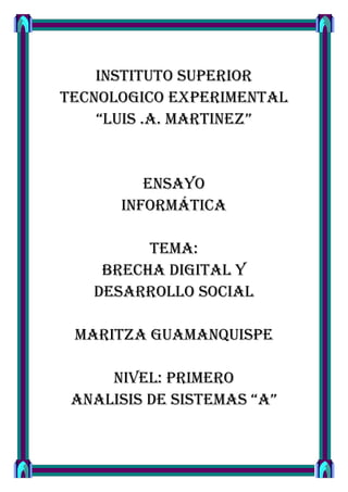 INSTITUTO SUPERIOR
TECNOLOGICO EXPERIMENTAL
    “LUIS .A. MARTINEZ”


         ENSAYO
      INFORMÁTICA

         TEMA:
    BRECHA DIGITAL Y
   DESARROLLO SOCIAL

 MARITZA GUAMANQUISPE

     NIVEL: PRIMERO
 ANALISIS DE SISTEMAS “A”
 