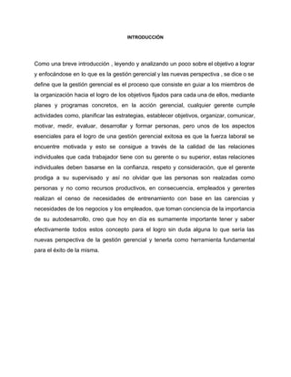 INTRODUCCIÓN 
 
 
 
Como una breve introducción , leyendo y analizando un poco sobre el objetivo a lograr                             
y enfocándose en lo que es la gestión gerencial y las nuevas perspectiva , se dice o se                                   
define que la gestión gerencial es el proceso que consiste en guiar a los miembros de                               
la organización hacia el logro de los objetivos fijados para cada una de ellos, mediante                             
planes y programas concretos, en la acción gerencial, cualquier gerente cumple                     
actividades como, planificar las estrategias, establecer objetivos, organizar, comunicar,                 
motivar, medir, evaluar, desarrollar y formar personas, pero unos de los aspectos                       
esenciales para el logro de una gestión gerencial exitosa es que la fuerza laboral se                             
encuentre motivada y esto se consigue a través de la calidad de las relaciones                           
individuales que cada trabajador tiene con su gerente o su superior, estas relaciones                         
individuales deben basarse en la confianza, respeto y consideración, que el gerente                       
prodiga a su supervisado y así no olvidar que las personas son realzadas como                           
personas y no como recursos productivos, en consecuencia, empleados y gerentes                     
realizan el censo de necesidades de entrenamiento con base en las carencias y                         
necesidades de los negocios y los empleados, que toman conciencia de la importancia                         
de su autodesarrollo, creo que hoy en día es sumamente importante tener y saber                           
efectivamente todos estos concepto para el logro sin duda alguna lo que sería las                           
nuevas perspectiva de la gestión gerencial y tenerla como herramienta fundamental                     
para el éxito de la misma. 
 
 
 
 
 
 
 
 
 
 